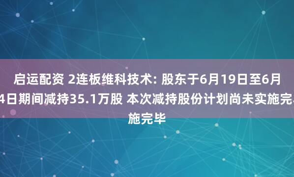 启运配资 2连板维科技术: 股东于6月19日至6月24日期间减持35.1万股 本次减持股份计划尚未实施完毕