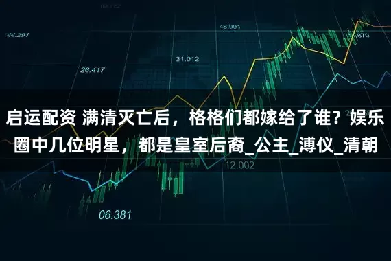 启运配资 满清灭亡后，格格们都嫁给了谁？娱乐圈中几位明星，都是皇室后裔_公主_溥仪_清朝