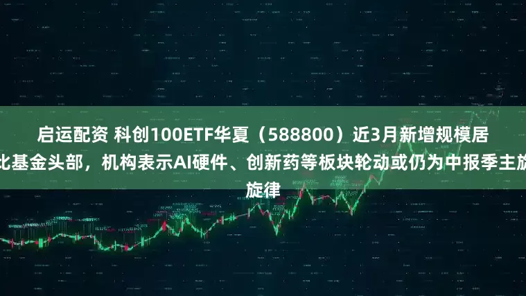 启运配资 科创100ETF华夏（588800）近3月新增规模居可比基金头部，机构表示AI硬件、创新药等板块轮动或仍为中报季主旋律
