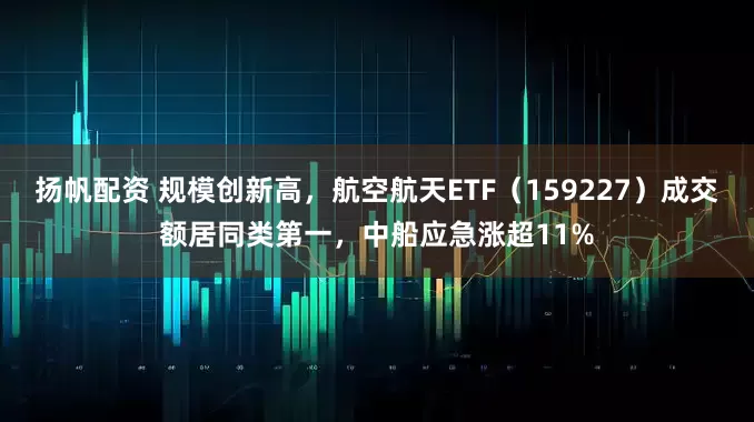 扬帆配资 规模创新高，航空航天ETF（159227）成交额居同类第一，中船应急涨超11%