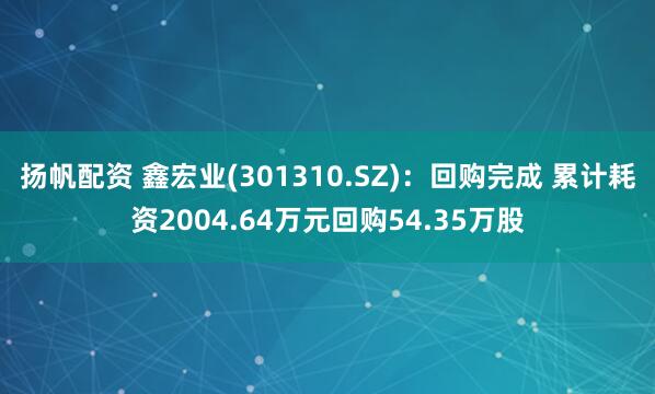 扬帆配资 鑫宏业(301310.SZ)：回购完成 累计耗资2004.64万元回购54.35万股