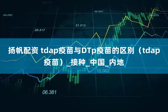扬帆配资 tdap疫苗与DTp疫苗的区别（tdap疫苗）_接种_中国_内地