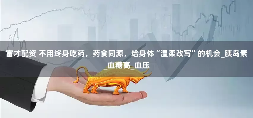 富才配资 不用终身吃药，药食同源，给身体“温柔改写”的机会_胰岛素_血糖高_血压