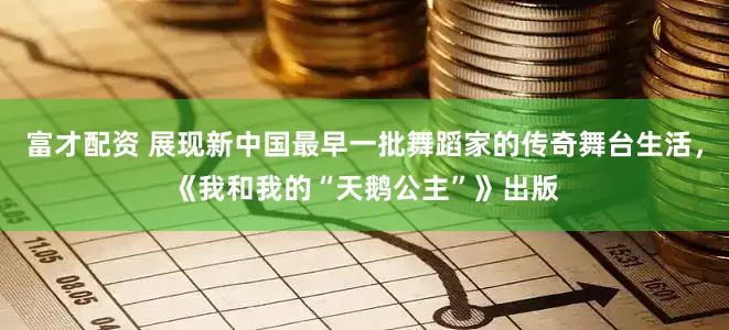 富才配资 展现新中国最早一批舞蹈家的传奇舞台生活，《我和我的“天鹅公主”》出版