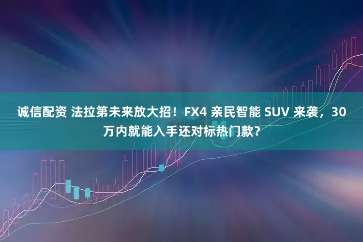 诚信配资 法拉第未来放大招！FX4 亲民智能 SUV 来袭，30万内就能入手还对标热门款？