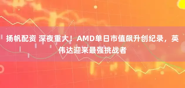 扬帆配资 深夜重大！AMD单日市值飙升创纪录，英伟达迎来最强挑战者