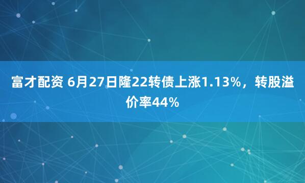 富才配资 6月27日隆22转债上涨1.13%，转股溢价率44%