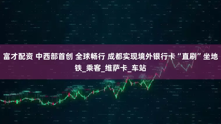 富才配资 中西部首创 全球畅行 成都实现境外银行卡“直刷”坐地铁_乘客_维萨卡_车站