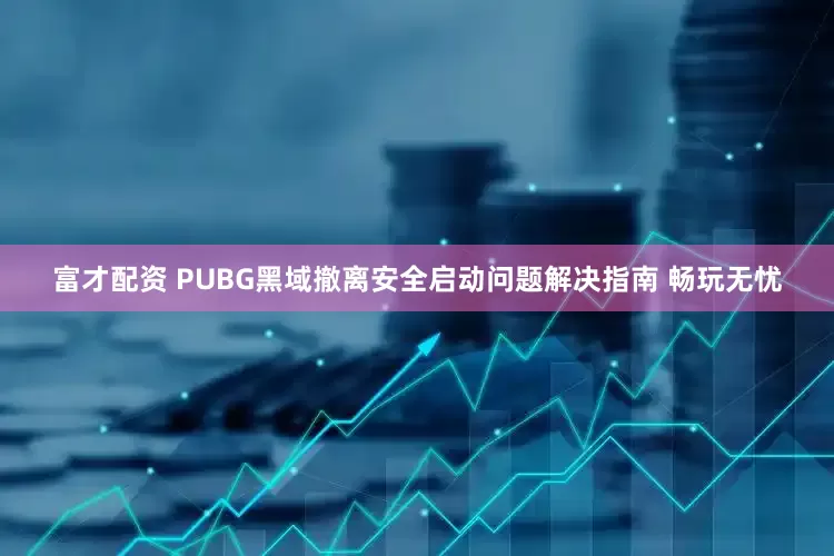 富才配资 PUBG黑域撤离安全启动问题解决指南 畅玩无忧