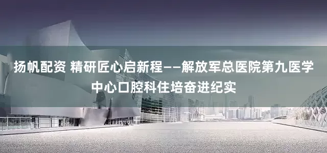扬帆配资 精研匠心启新程——解放军总医院第九医学中心口腔科住培奋进纪实
