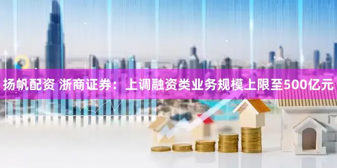 扬帆配资 浙商证券：上调融资类业务规模上限至500亿元