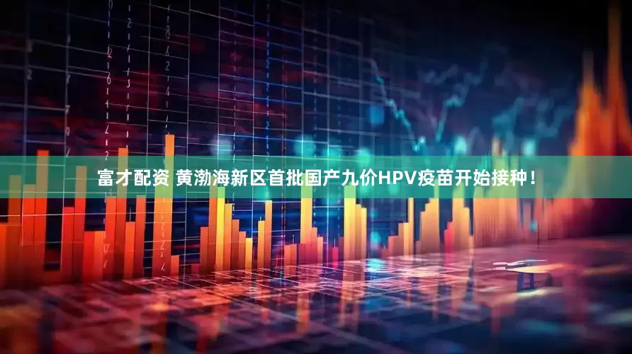 富才配资 黄渤海新区首批国产九价HPV疫苗开始接种！