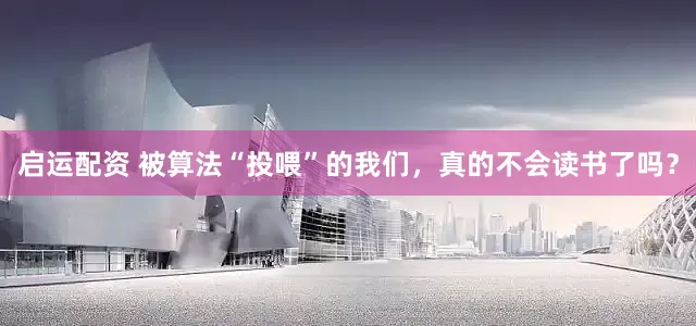 启运配资 被算法“投喂”的我们，真的不会读书了吗？
