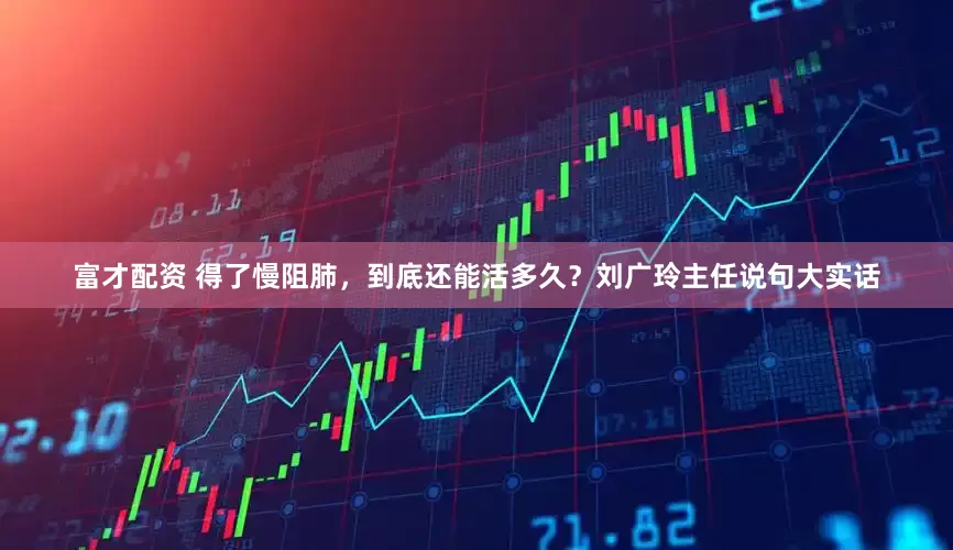 富才配资 得了慢阻肺，到底还能活多久？刘广玲主任说句大实话