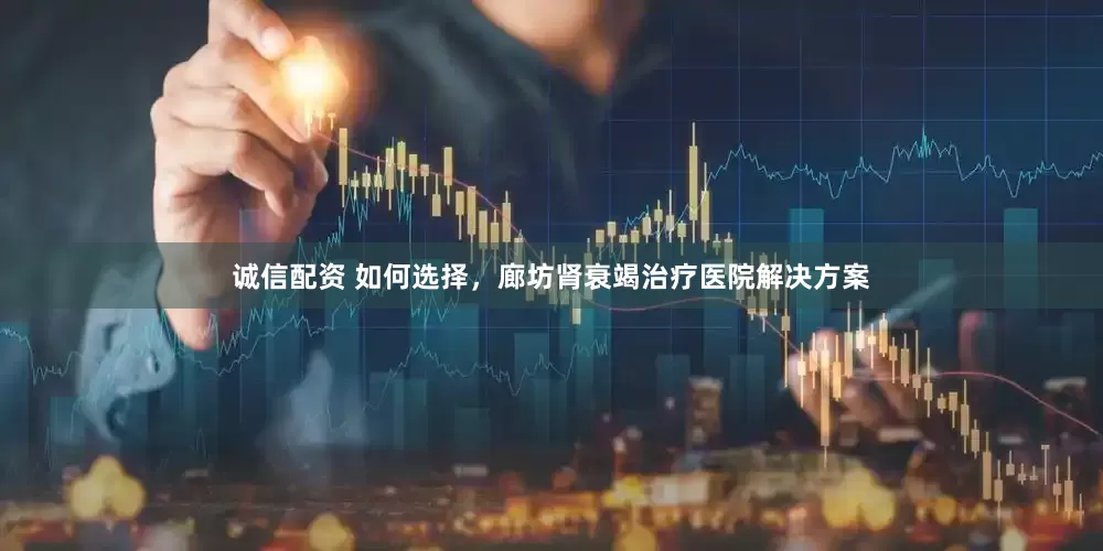 诚信配资 如何选择，廊坊肾衰竭治疗医院解决方案