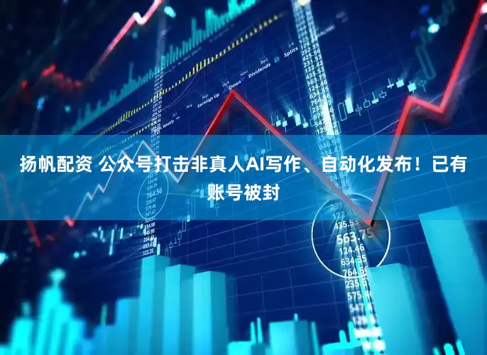 扬帆配资 公众号打击非真人AI写作、自动化发布！已有账号被封