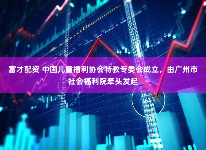 富才配资 中国儿童福利协会特教专委会成立，由广州市社会福利院牵头发起