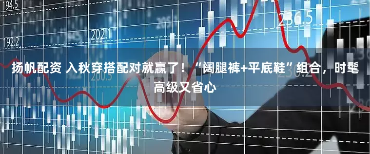 扬帆配资 入秋穿搭配对就赢了！“阔腿裤+平底鞋”组合，时髦高级又省心